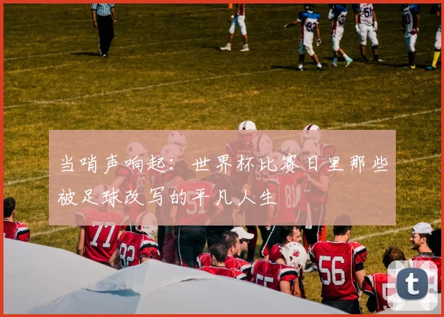 当哨声响起：世界杯比赛日里那些被足球改写的平凡人生