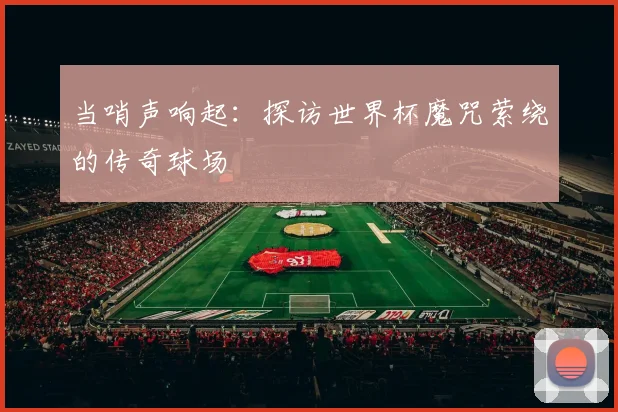 当哨声响起：探访世界杯魔咒萦绕的传奇球场