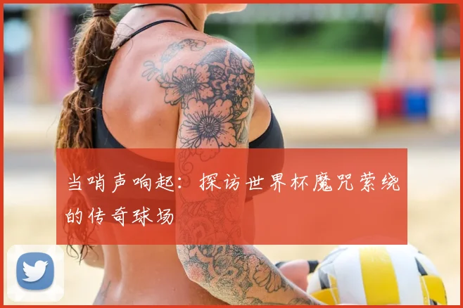 当哨声响起：探访世界杯魔咒萦绕的传奇球场