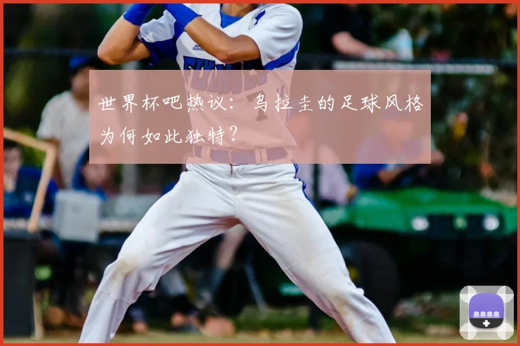 世界杯吧热议：乌拉圭的足球风格为何如此独特？